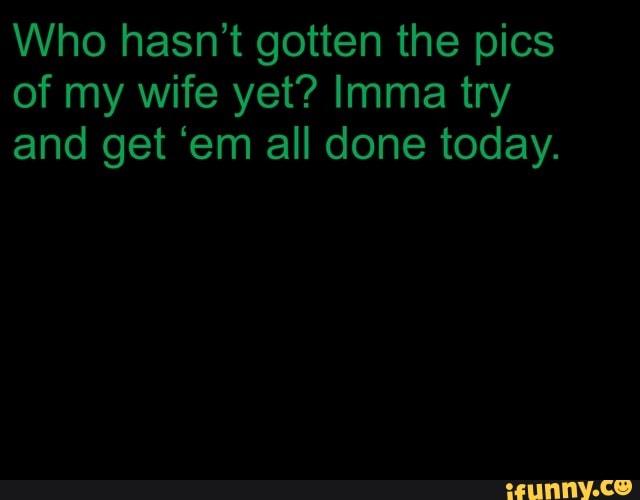 gotten pics
of wife yet? Imma try
and get 'em all done today.