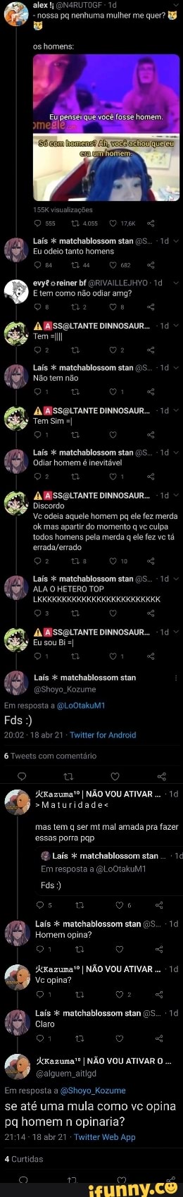 alex (ON4RUTOGF - nossa pq nenhuma mulher me quer?
oshomens:
visualizações
Laís matchablossom stan
Eu odeio tanta homens
ewytssreiner bf GORIVAILLEJHYO Etem como não odiar amg?
AL IBSSOLTANTE DINNOSAUR..
Tem
Laís matchablossom
Não tem não
MBISSCOLTANTE DINNOSAUR...
Tem Sim
Laís matchablossom stan
Odiar homem é inevitável
MNSSGLTANTE DINNOSAUR.
Discordo
Ve odeia aquele homem pa ele fez merda okmas apartir do momento q ve culpa todos homens pela merda el fez ve tá
Laís matchablossom stan
ALA HETERO TOP
Eu sou Bi
& MMISSOLTANTE DINNOSAUR..
Em resposta a LootakuM
Fds:)
-18 abr 21 - Twitter for Android
Tweets com comentário
"Kazuma" I NÃO VOU ATIVAR
>Maturidades mas tem q ser mt mal amada pra fazer
essas porra pap.
Laís matchablossom stan .
Em resposta a (aLOOtakum
Fás)
os
Laís matohablossom stan (15.
Homem opina?
"kxazuma'o I NÃO VOU ATIVAR Ve opina?
Laís matchablossom stan
Claro t o "4
Em resposta a (BShoyo Kozume
se até uma mula como vc opina pq homem n opinaria?
abr 21 -Tuiter Web App
curtidas
es o