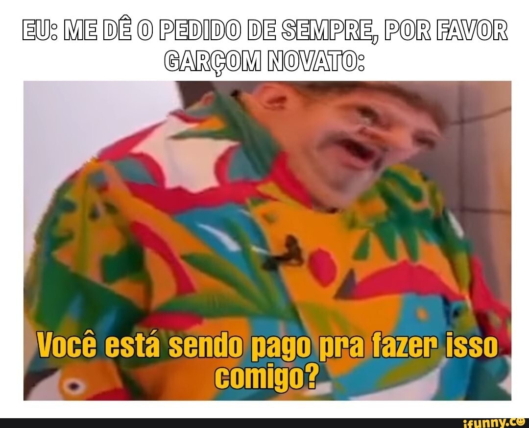 EU: ME DÊ O PEDIDO DE SEMPRE, POR FAVOR
BARGON NONATO:
Você está sendo pago prajfazer isso
comigo?