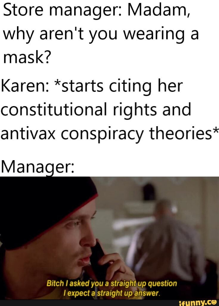Store manager: Madam,
why aren't you wearing a
mask?
Karen: *starts citing her
constitutional rights and
antivax conspiracy theories"
Manager:
Bitch I asked you a straightup question
