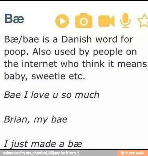 Bee
Bze/bae is a Danish word for
poop. Also used by people on
the internet who think it means
baby, sweetie etc.
Bae I love u so much
Brian, my bae
I just made a bee