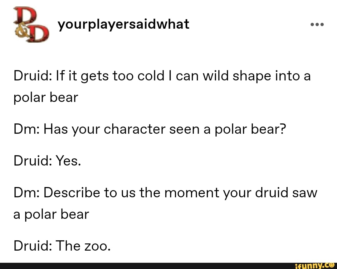 B, yourplayersaidwhat Po
Druid: If it gets too cold I can wild shape into a
polar bear
Dm: Has your character seen a polar bear?
Druid: Yes.
Dm: Describe to us the moment your druid saw
a polar bear