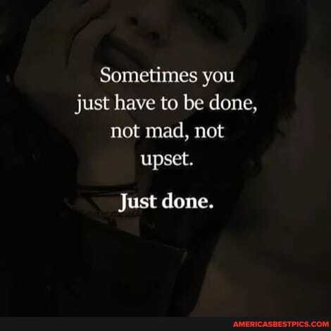 Sometimes you just have to be done, not mad, not upset.
Just done.