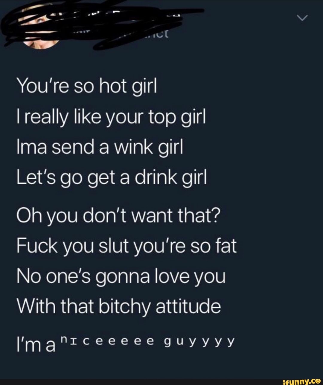 "'
..pt
You're so hot girl
I really like your top girl
Ima send a wink girl
Let’s go get a drink girl
Oh you don’t want that?
Fuck you slut you’re so fat
No one’s gonna love you
With that bitchy attitude
I'manIceeeee guyyyy