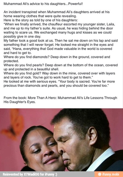 Muhammad Al's advice to his daughters... Powerful!
'An incident transpired when Muhammad Ali's daughters arrived at his
home wearing clothes that were quite revealing,
Here is the story as told by one of his daughters:
"When we finally arrived, the chauffeur escorted my younger sister, Laila,
'and me up to my
father's suite. As usual, he was
hiding behind the door
waiting to scare us. We exchanged many hugs and kisses as we could
possibly give in one day.
My father took a good look at us. Then he sat me down on his lap and said
'something that I will never forget. He looked me straight in the eyes and
said, "Hana, everything that God made valuable in the world is covered
and hard to get to.
Where do you find diamonds? Deep down in the ground, covered and
protected.
Where do you find pearls? Deep down at the bottom of the ocean, covered
up and protected in a beautiful shel
Where do you find gold? Way down in the mine, covered over with layers
"and layers of rock. You've got to work hard to get to them."
He looked at me with serious eyes. "Your body is sacred. You're far more
precious than diamonds and pearls, and you should be covered too."
From the book: More Than A Hero: Muhammad Ali's Life Lessons Through
His Daughters Eyes.