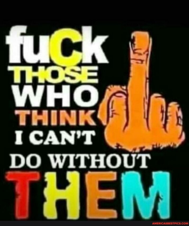 WHO THINK
I CAN'T
DO WITHOUT THE