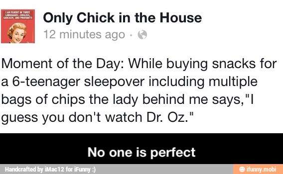 2 Only Chick in the House
Moment of the Day: While buying snacks for
a 6-teenager sleepover including multiple
bags of chips the lady behind me says, "I
guess you don't watch Dr. Oz."
No one is perfect - No one is perfect