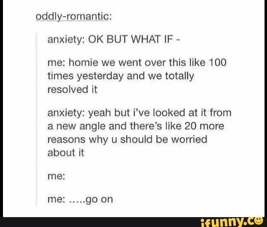 oddly-romantic:
anxiety: OK BUT WHAT IF
,
me: hnmie we went over this like 100
times yesterday and we totally
resolved it
anxiety: yeah but i've locked at it from
a new angle and there‘s We 20 more
reasons why u should be worried
about it
me:
me:
.....
go on