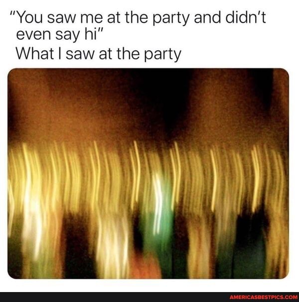 "You saw me at the party and didn't even say hi"
What I saw at the party