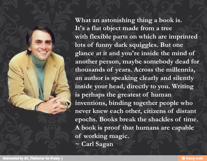 What an astonishing thing a
book is.
flat object made from a tree
with flexible parts on
which are
imprinted
lots of funny dark squiggles. But one
glance at it and you're inside the mind of
another person, maybe somebody dead for
thousands of years. Across the millennia,
an author is speaking clearly and
silently
inside your head, directly to you. Writing
is perhaps the greatest of human
inventions, binding together people who
never knew each
other, citizens of distant
epochs. Books break the shackles of time.
A book is proof that humans are
capable
of working magic.
Carl Sagan