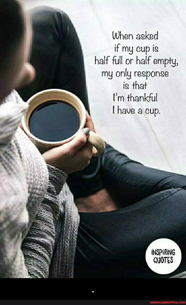 When asked if my cup ig half full or half empty, my only regponge ie that rm thankful have a cup.
iNSPIRING QUOTES - .