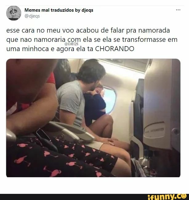 Memes mal traduzidos by djegs
esse cara no meu voo acabou de falar pra namorada que nao namoraria com ela se ela se transformasse em uma minhoca e agora ela ta CHORANDO