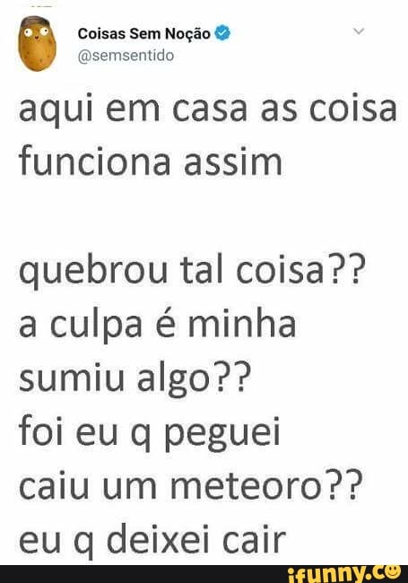 aqui em Casa as coisa
funciona assim
quebrou tal coisa??
a culpa é minha
sumiu algo??
foi eu q peguei
caiu um meteoro eu q deixei cair