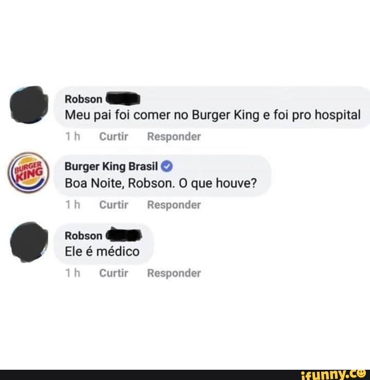 Robson
Meu pai foi comer no Burger King e foi pro hospital
Th Curtir Responder
Burger King Brasil O Boa Noite, Robson. O que houve?
th Curtir Responder
Robson
Ele é médico
Th Curtir Responder