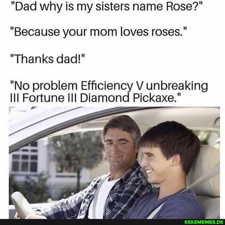 "Dad why is my sisters name Rose?"
"Because your mom loves roses."
"Thanks dad!"
"No problem Efficiency V unbreaking ill Fortune Diamond Pickaxe."