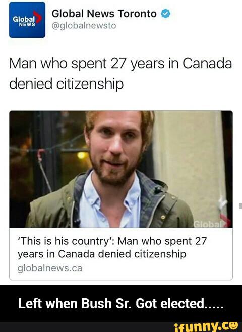 a Global News Toronto 1
Man who spent 27 years in Canada
denied Citizenship
'This is his country': Man who spent 27
years in Canada denied citizenship
:Jolmn
Left when Bush Got elected - Left when Bush Sr. Got elected.....