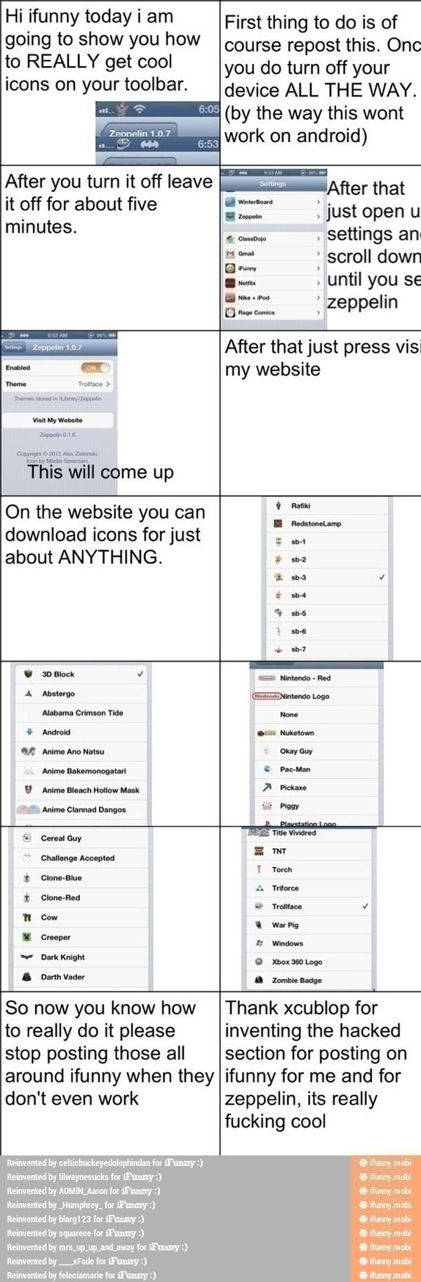 Hi ifunny today i am
going to show you how
First thing to do is of
course repost this. Onc
device ALL THE WAY.
(by the way this wont
Vis My Website
ill come up
E scroll
Brine Until you se
DES zeppelin
After that just press vis
my website
On the website you can
download icons for just
about ANYTHING.
Y Anime Bleach Hollow Mask
A
Anime Clannad Dangos mé
Mom
=) Cereal Guy
pie
ares