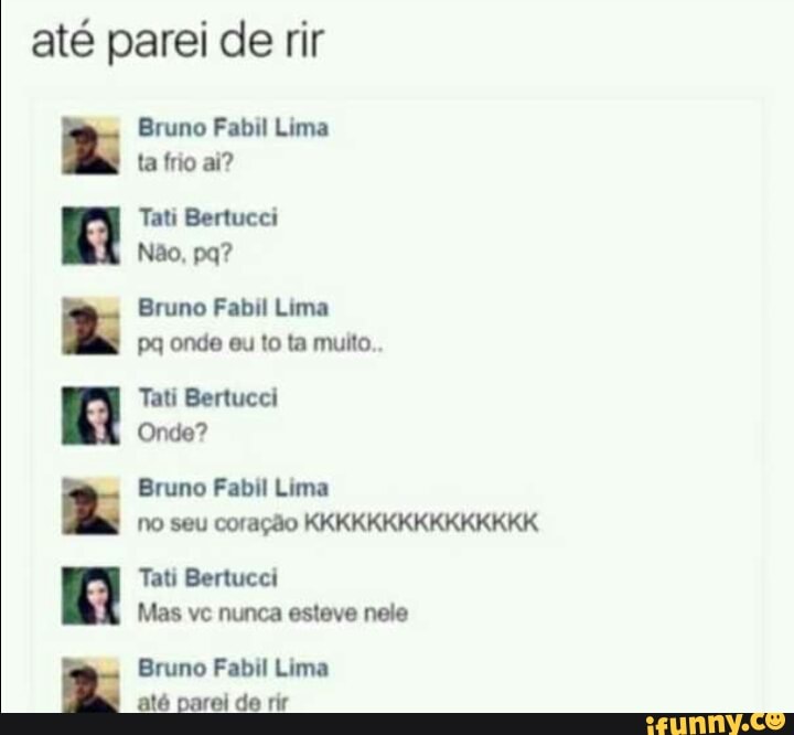 até parei de rir
Bruno Fabil Lima
ta frio ai?
Tati Bertucci
Bruno Fabil Lima
pq onde eu to ta muito.
Tati Bertucci
Onde?
Bruno Fabil Lima
no seu coração KKKKKKKKKKKKKKK
Tati Bertucci
Mas vc nunca esteve nele
Bruno Fabil Lima
até parei de rir