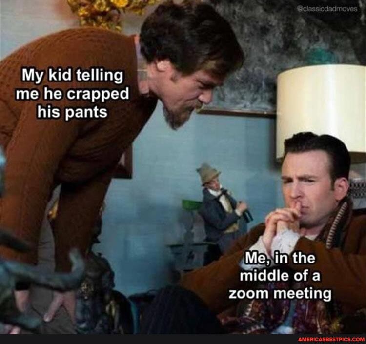 My kid telling me he crapped his pants
Me. in the middle of a zoom meeting