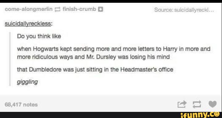 Do you mink like
when Hogwarts kept sendmg mare and more letters lo Harry m move and
more ridiculous ways and Mr. Durslay was Insmg his mund
mat Dumbledore was ;ust smmg un lhe Heaumaster's omee
glgglrng