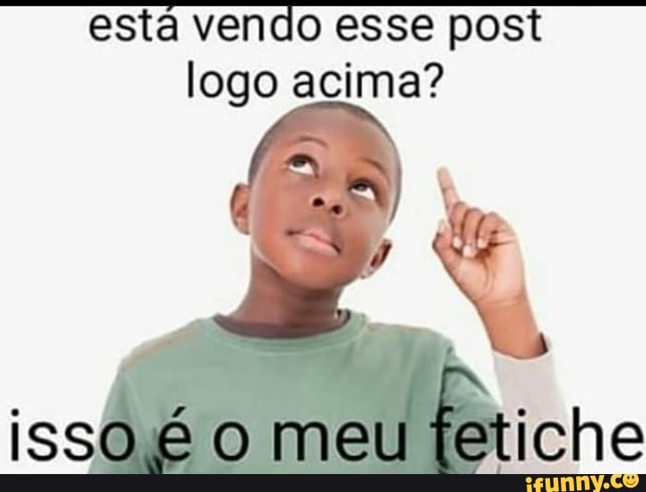 está vendo esse post logo acima?
isso o meu tetiche