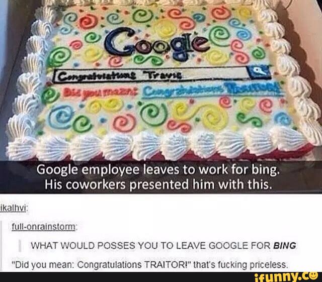 Google employee leaves to work fôr &an.
His coworkers presented him with this.
hlll-on amsmrm
WHAT WOULD POSSES YOU TO LEAVE GOOGLE FOR BING
“Dm you mean: Congraullauons TRAITORI" mars fucking pnceless,
