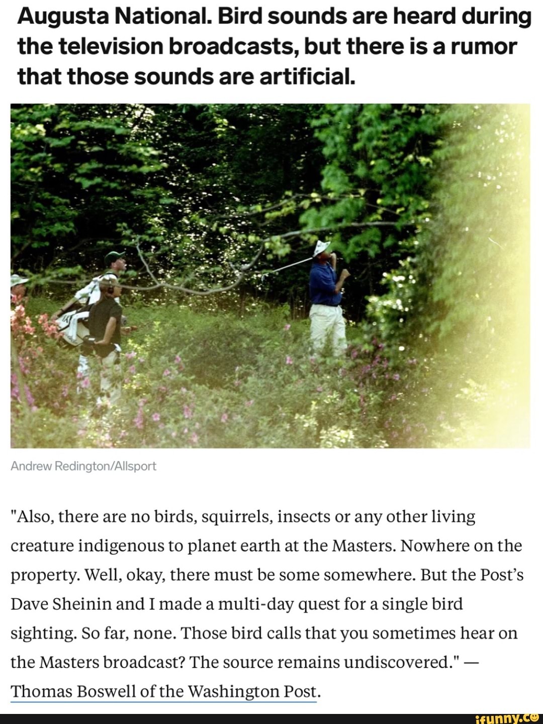 Augusta National. Bird sounds are heard during the television broadcasts, but there is a rumor that those sounds are artificial.
Andrew
"Also, there are no birds, squirrels, insects or any other living creature indigenous to planet earth at the Masters. Nowhere on the property. Well, okay, there must be some somewhere. But the Post's
Dave Sheinin and I made a multi-day quest for a single bird sighting. So far, none. Those bird calls that you sometimes hear on the Masters broadcast? The source remains undiscovered." -
Thomas Boswell of the Washington Post.