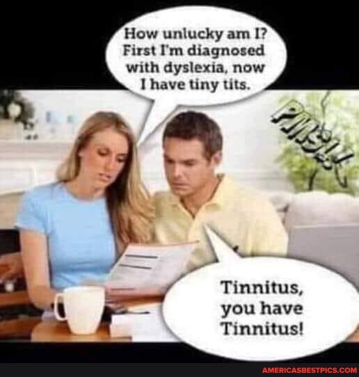 How unlucky am I?
First I'm diagnosed with dyslexia, now have tiny tits.
Tinnitus,
you have
Tinnitus!