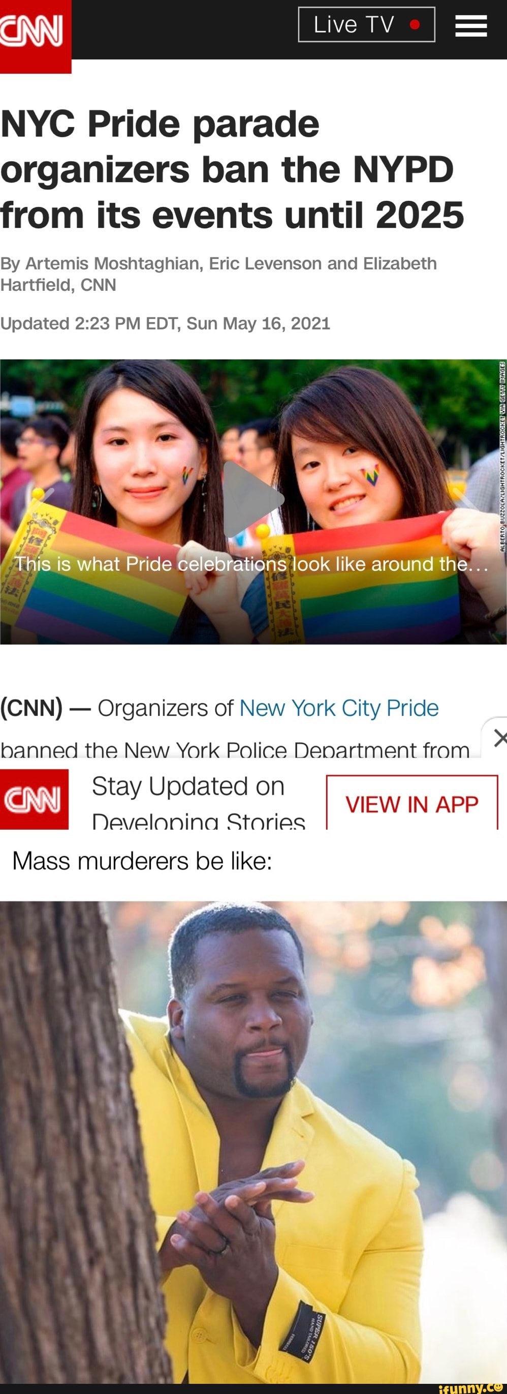 "INN
NYC Pride parade organizers ban the NYPD from its events until 2025
By Artemis Moshtaghian, Eric Levenson and Elizabeth
Hartfield, CNN
Updated PM EDT, Sun May 16, 2021
This is what Pride celebrations look like around the
(CNN) - Organizers of New York City Pride
banned the New York Police Department from
Stay Updated on
Develonina Stories
VIEW IN APP
Mass murderers be like: