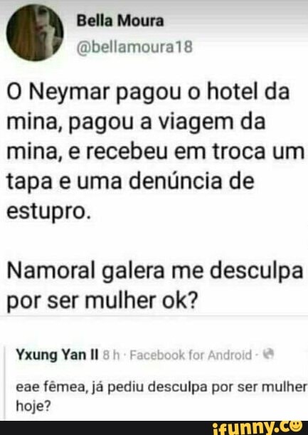 O Neymar pagou o hotel da
mina, pagou a viagem da
mina, e recebeu em troca um
tapa e uma denúncia de
estupro.
Namoral galera me desculpa
por ser mulher ok?
Yxung Yan Il Facebook for
eae fémea, ja pediu desculpa por ser mulher
hoje?