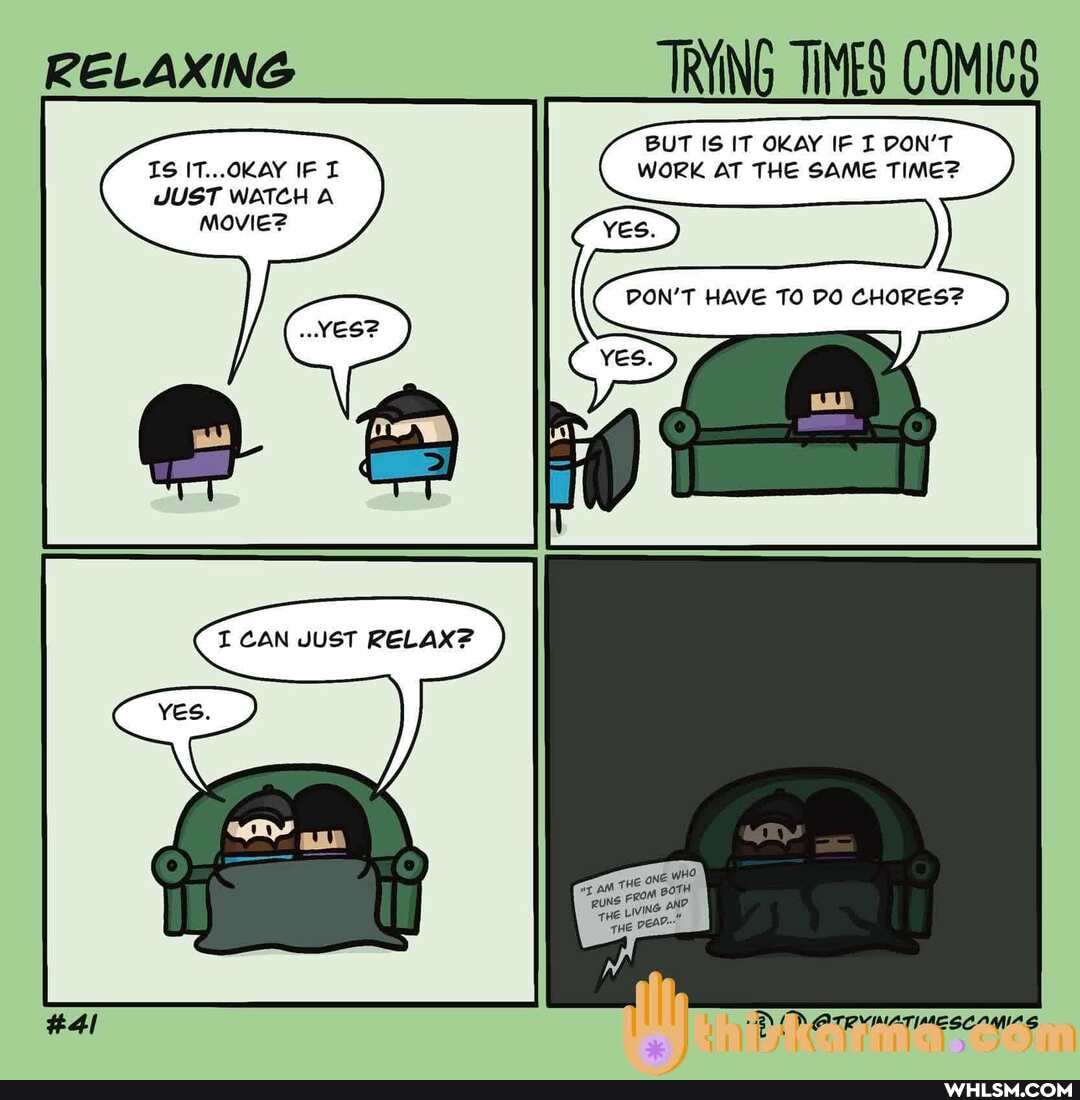 RELAXING TRYING TIMES COMICS
BUT IS IT OKAY IF DON'T IS IT...OKAY IF WORK AT THE SAME TIME?
JUST WATCH A Movie?
DON'T HAVE TO DO CHORES?
I CAN JUST RELAX?
OTRYIMATIMESCAMIAS