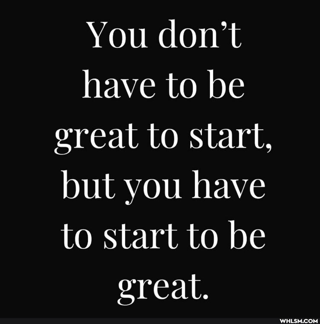 You don't have to be ereat to start, but you have to start to be ereat.