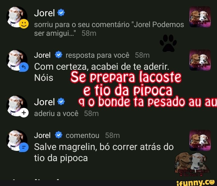sorriu para o seu comentário "Jorel Podemos
Jorel resposta para você 58m fos
9
I SE
Com certeza, acabei de te aderir. o
Nóis Se prepara lacoste
e fio da pipoca
aderiu a você 58m
Salve magrelin, bó atrás do
o
tio da pipoca