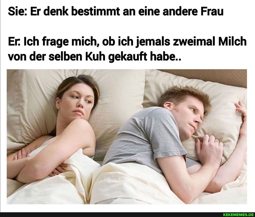 Sie: Er denk bestimmt an eine andere Frau
Er. Ich frage mich, ob ich jemals zweimal Milch von der selben Kuh gekauft habe..