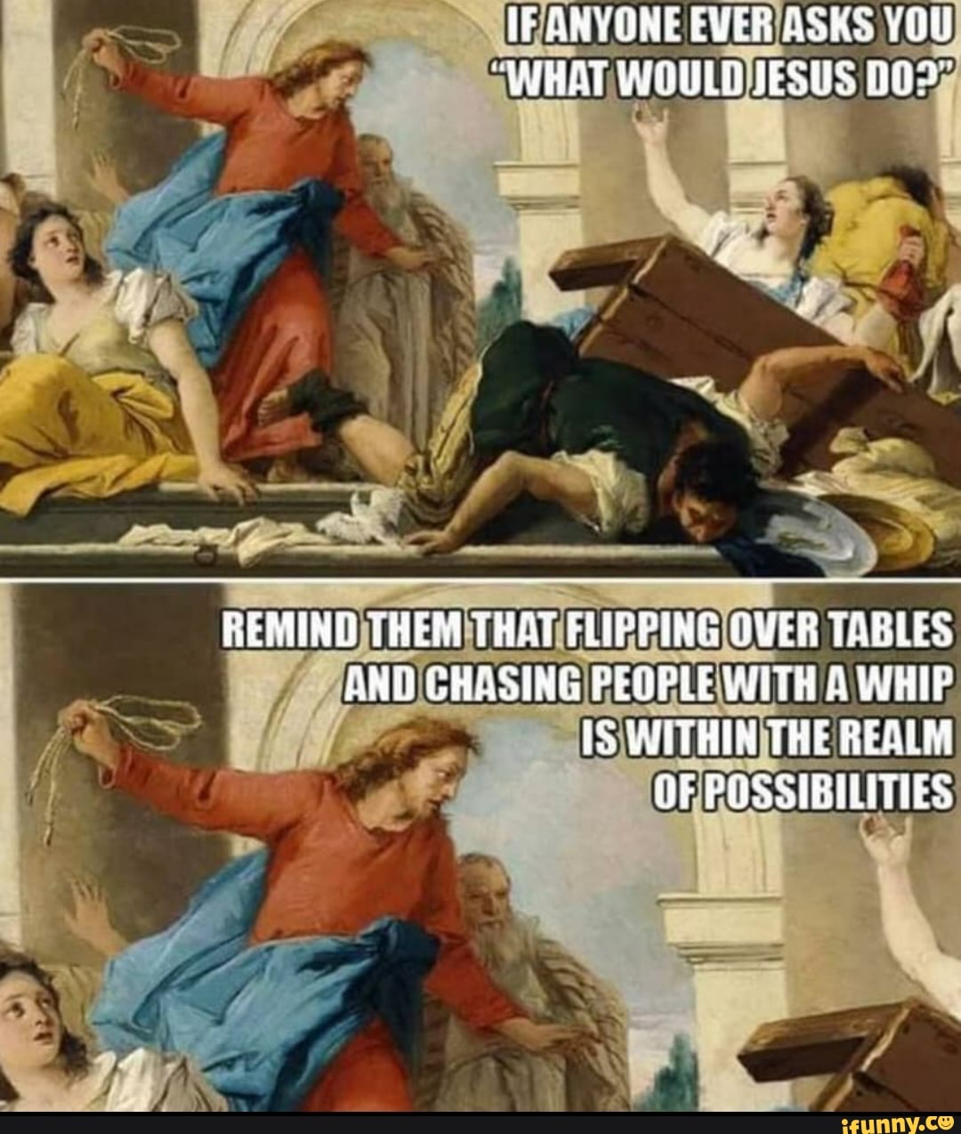 ANVONE EVER ASKS YOU
"WHAT WOULD JESUS
LS
REMIND THEM TRAT ELIPPING GVER TABLES ANO CHASING PEOPLE WITH A WHIP
WITHIN TRE REALM
OF POSSIBILITIES