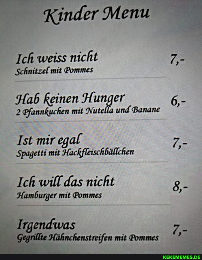 Kinder Menu
Ich weiss nicht
Schnitzel mit Pommes
Hab keinen Hunger
2 Pfannkuchen mit Nute und Banane
Ist mir egal
Spagetti mit Hackfleischbällchen
Ich will das nicht
Hamburger mit Pommes
Irgendwas
Gegrillte Hähnchenstreifen mit Pommes