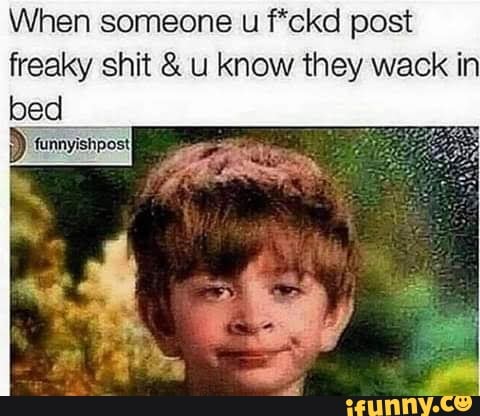 When someone u f*ckd post
freaky shit u know they wack in