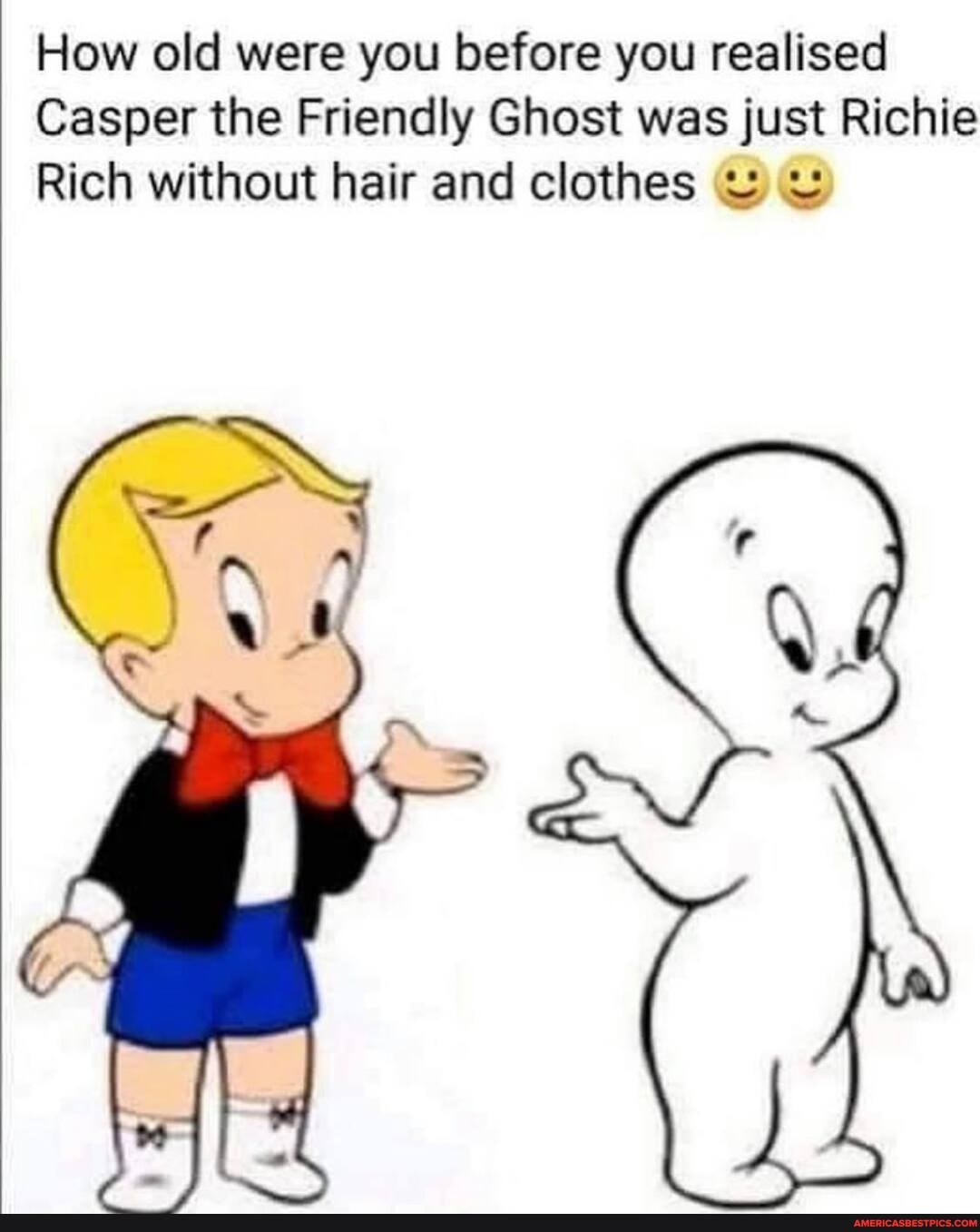 How old were you before you realised
Casper the Friendly Ghost was just Richie
Rich without hair and clothes wu
Gr
fy