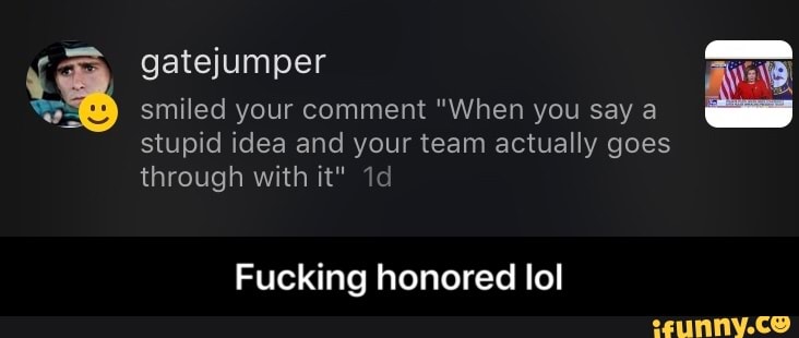 Y gatejumper E
E smiled your comment "When you say a
stupid idea and your team actually goes
through with it" 1d
Fucking honored lol - Fucking honored lol