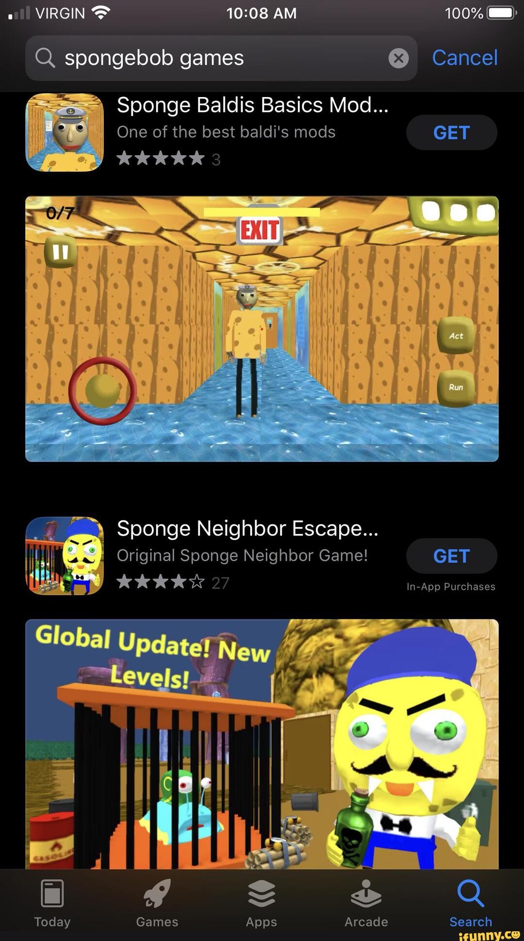 VIRGIN AM 100%
Q. spongebob games @ Cancel
Sponge Baldis Basics Mod...
One of the best baldi's mods GET
Sponge Neighbor Escape...
Original Soonge Neighbor Game! GET KKKKS In-App Purchases