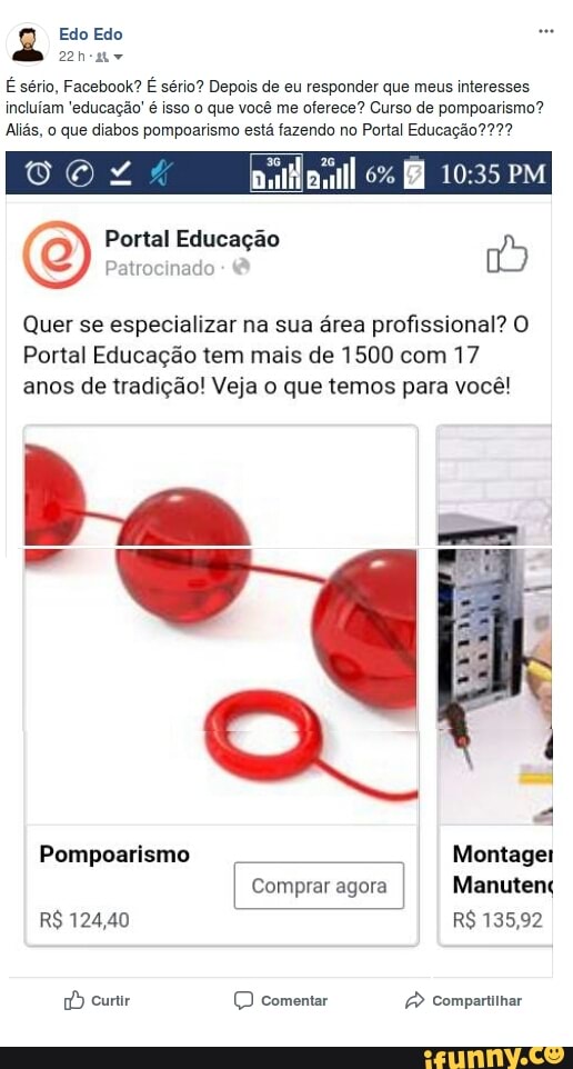 Edo Edo
É sério, Facebook? É sério? Depois de eu responder que meus interesses
incluiam 'educacao'¢ isso o que vocé me oferece? Curso de pompoarismo?
Aliás, o que diabos pompoarismo está fazendo no Portal Educação??2?
Portal Educação (E
Ponto
To
Quer se especializar na sua área profissional? O
Portal Educação tem mais de 1500 com 17
anos de tradição! Veja o que temos para você!
a
Pompoarismo Montager
Comprar agora
I Manutenç
Poe (D comentar Ped