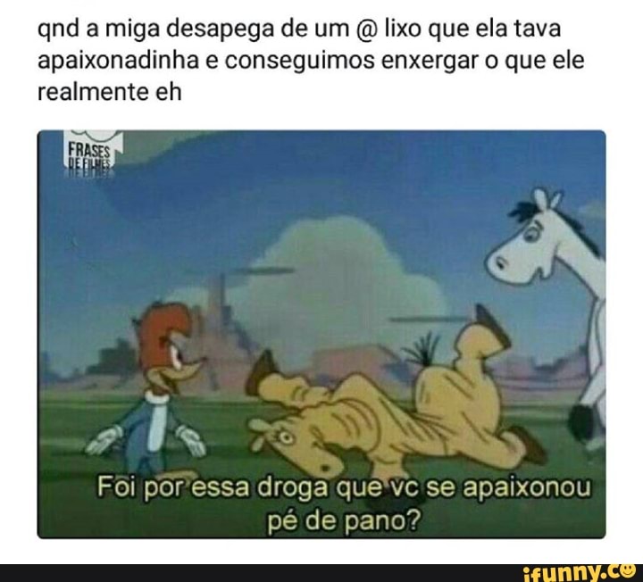 qnd a miga desapega de um (Q lixo que ela tava
apaixonadinha e conseguimos enxergar o que ele
realmente eh
Foi por'essa droga que'vc se apaixonou
pé de pano?