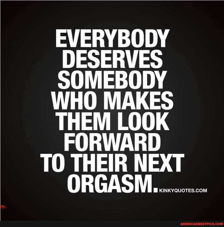 EVERYBODY DESERVES SOMEBODY
WHO MAKES
THEM LOOK FORWARD
TO THEIR NEXT
ORGASM...........