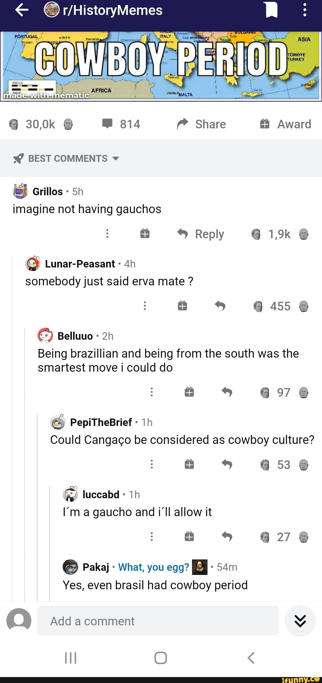 COWBOY PERIOD
30,0k 814 Share Award
BEST COMMENTS 9
Grilles Sh imagine not having gauchos
Reply 1,9k
Lunar-Peasant
somebody just said erva mate ?
@ 455
97
Being brazillian and being from the south was the smartest move could do
Could Cangaco be considered as cowboy culture?
58
PepiTheBrief
luccabd
I'm a gaucho and i'll allow it
27
Pakaj What, you egg?
Yes, even brasil had cowboy period
(Q) Add comment