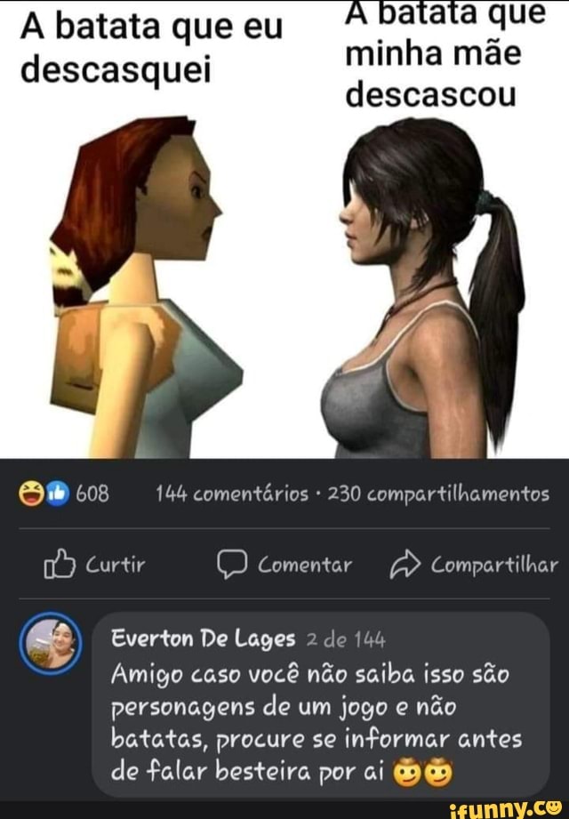 A batata que eu descasquei
minha mãe
descascou
IN
EN
608 144 comentários * 230 compartilhamentos
Curtir Comentar Compartilhar
Everton De Lages 2 de 144
Amigo caso você não saiba isso são personagens de um jogo e não batatas, procure se informar antes de falar besteira por ai