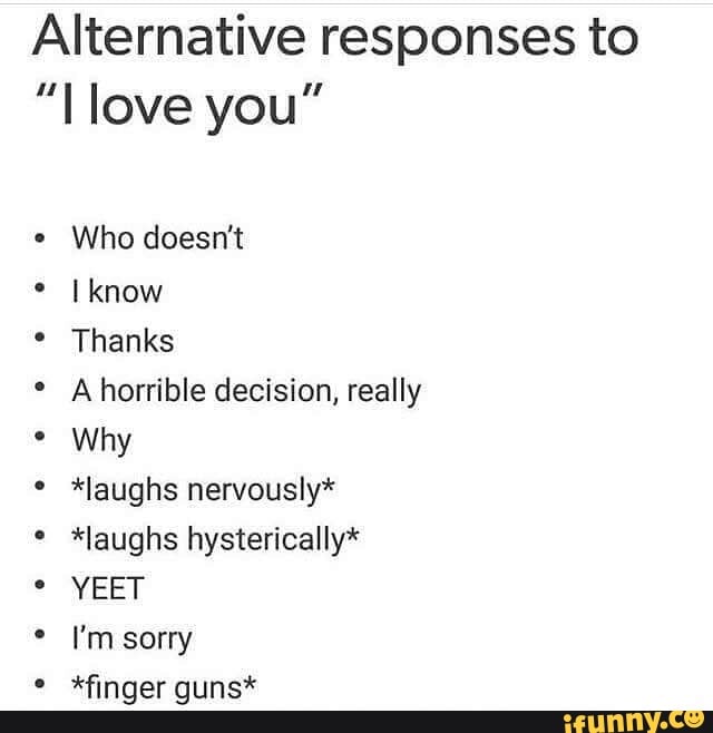 Alternative responses to
"Love you"
Who doesn't
Iknow Thanks
Ahorrible decision, really
Why
*laughs nervously*
*laughs hysterically*
I'm sorry