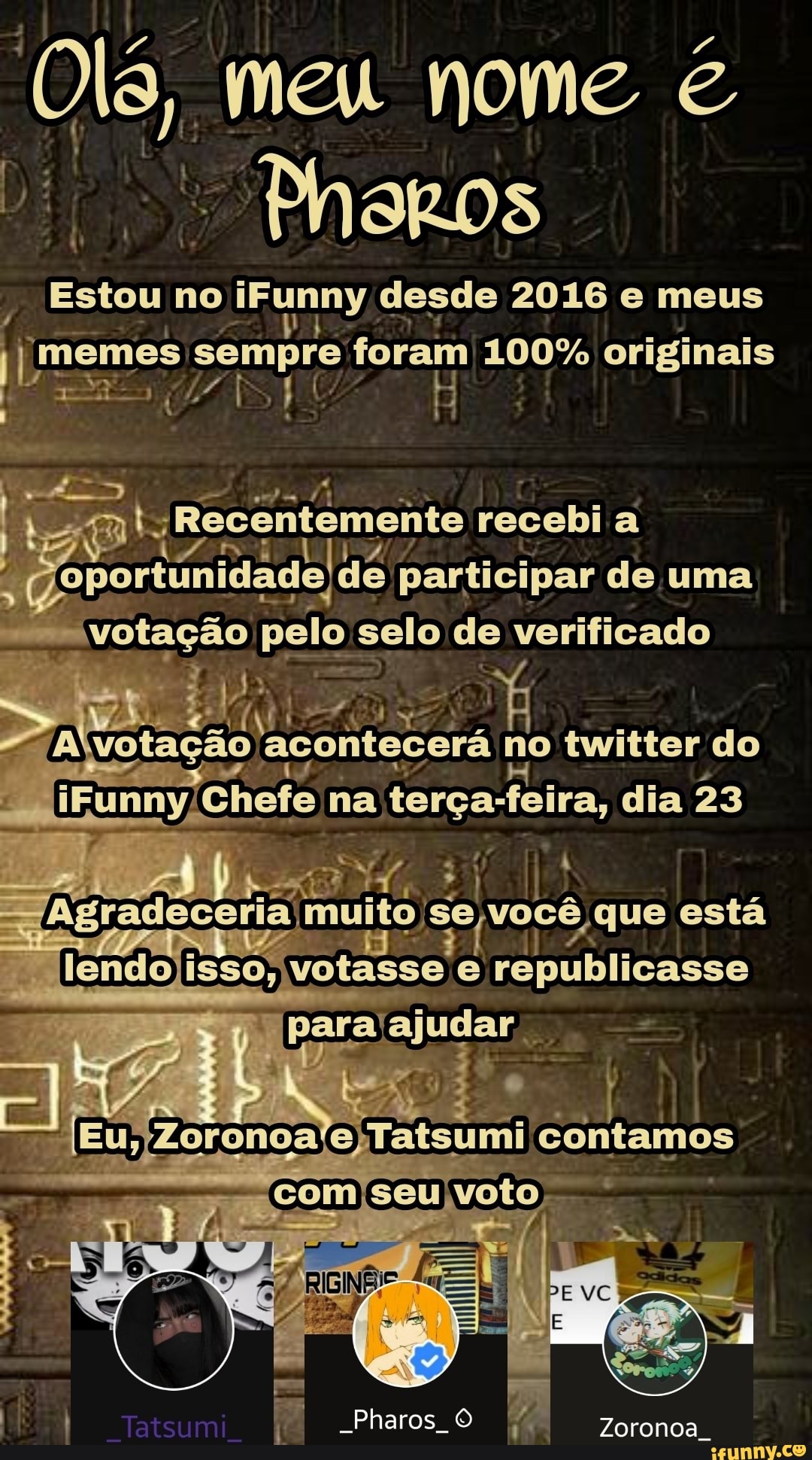 meu nome
Pheros
Estou no iFunny desde 2016 e meus
'memes : sempre foram 100% originais
I Rs, :
mts recobi a oportunidade de participar de uma votação pelo. selo de verificado
votação acontecerá n no twitter do iEunny Chefe na terça-feira, dia 23
muito, você que está
lendo isso;
ASAS
'Zoronoale) Tatsumi contamos
com seu voto
-Pharos Zoronoa.