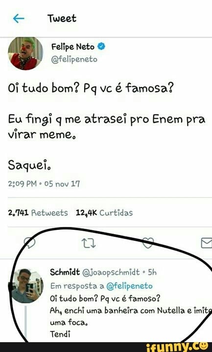 Oi tudo bom? Pq vc
é famosa?
Eu fingi q me
atrasei pro Enem pra
virar meme,
Saquei.
2.741 Retweets 12,4K Curtidas
@joaopschmidt
Em resposta a @felipeneto
Ah, uma
banheira Nutella imits
uma foca.
Tendi