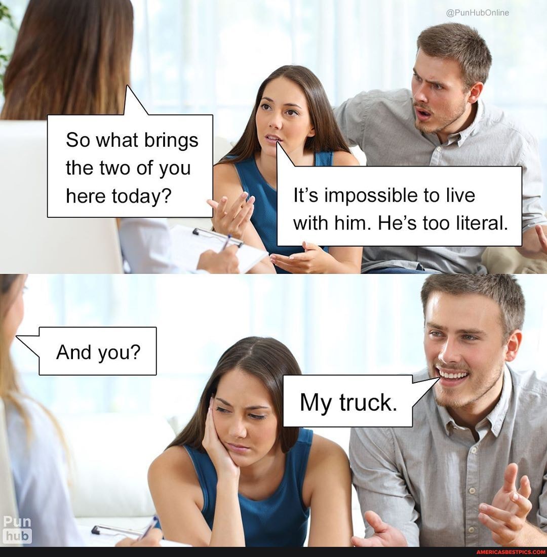 So what brings the two of you here today?
It's impossible to live with him. He's too literal.
truck.
And you?