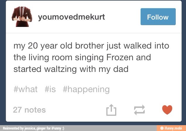 I Folow I my 20 year old brother just walked into
the living room singing Frozen and
started waltzing with my dad